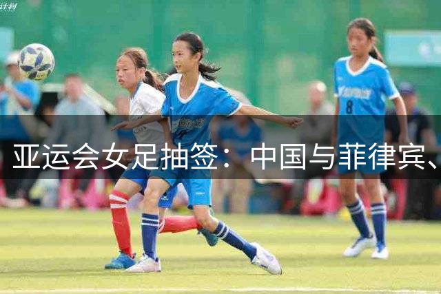 亚运会女足抽签：中国与菲律宾、乌兹别克斯坦、中国香港同组