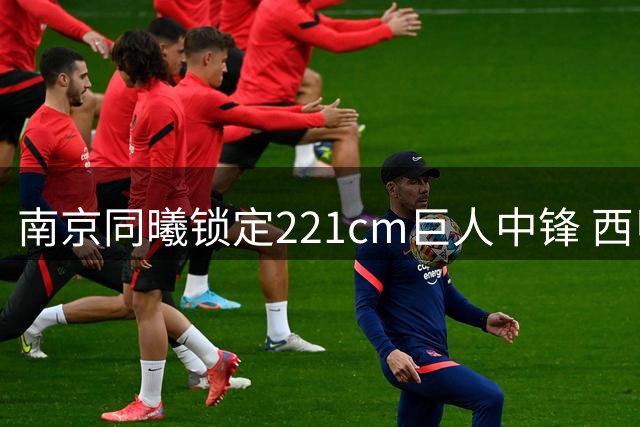 南京同曦锁定221cm巨人中锋 西甲内线苏法·法尔首度登陆CBA