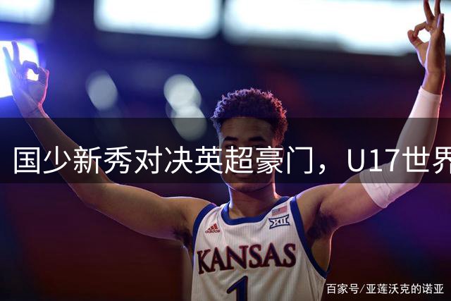 国少新秀对决英超豪门，U17世界杯热身赛今晚开启