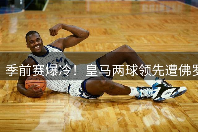 季前赛爆冷！皇马两球领先遭佛罗伦萨逼平 阿森纳新援首秀建功迎大捷