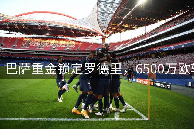 巴萨重金锁定罗德里，6500万欧转会费接近谈妥