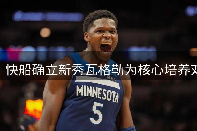 快船确立新秀瓦格勒为核心培养对象 将采取宽容成长策略
