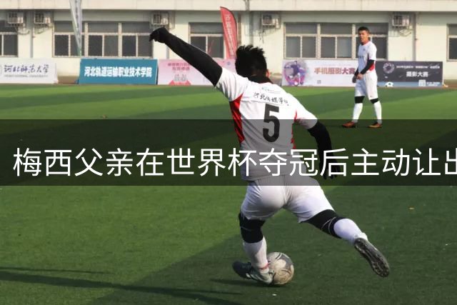 梅西父亲在世界杯夺冠后主动让出先行机会