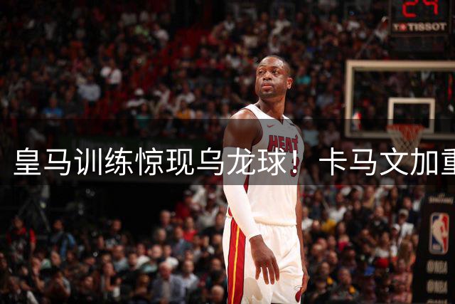 皇马训练惊现乌龙球！卡马文加重炮传球误伤队友引发热议