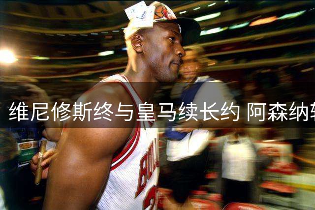 维尼修斯终与皇马续长约 阿森纳转攻巴黎新锐边锋