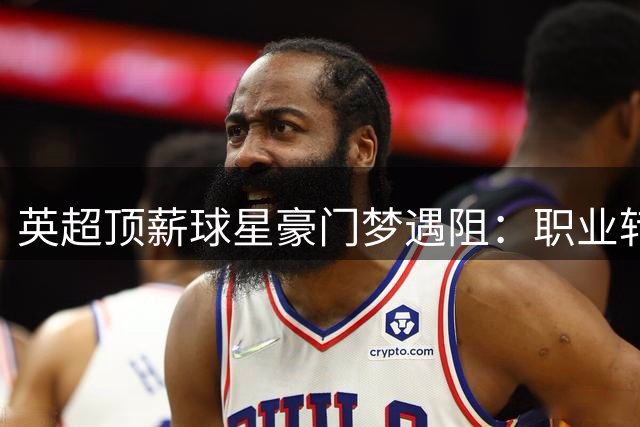 英超顶薪球星豪门梦遇阻：职业转折点背后的多重困境