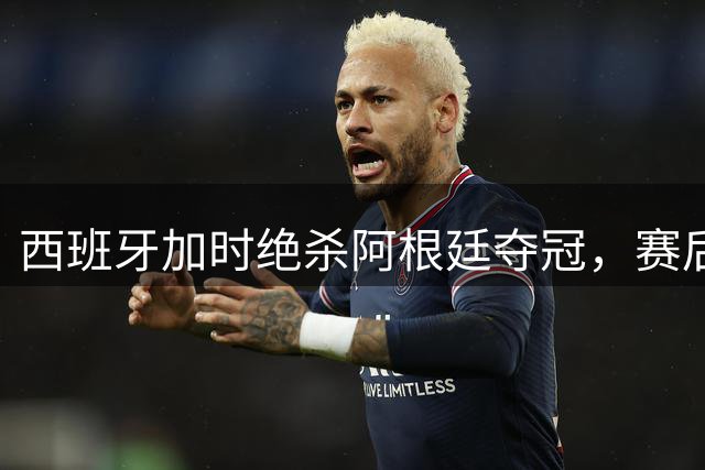 西班牙加时绝杀阿根廷夺冠，赛后激烈冲突引发争议