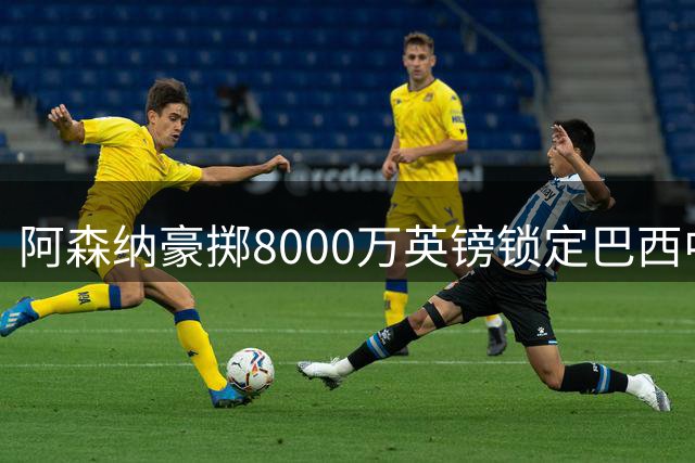 阿森纳豪掷8000万英镑锁定巴西中场核心，五年长约即将敲定