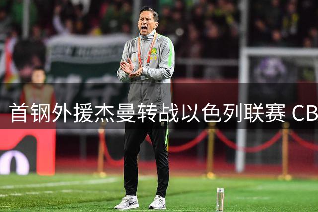 首钢外援杰曼转战以色列联赛 CBA保障合同机制引热议