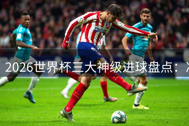 2026世界杯三大神级进球盘点：凌空斩诡异弧线惊艳全球