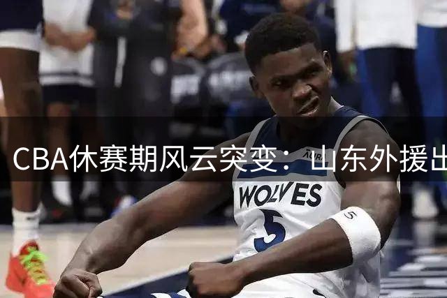 CBA休赛期风云突变：山东外援出走成定局 北控核心迎职业生涯转折