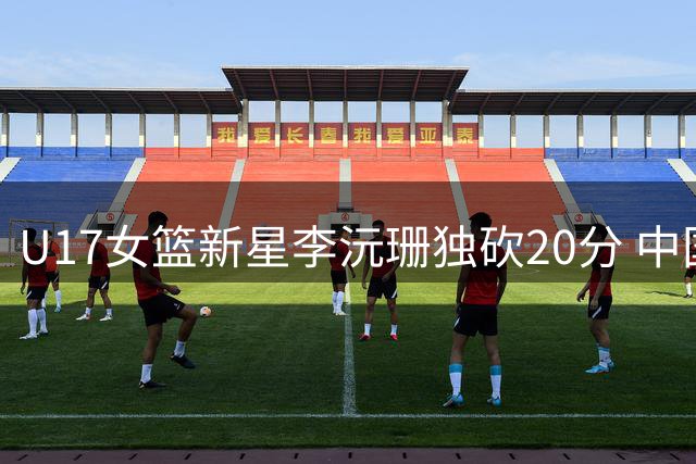 U17女篮新星李沅珊独砍20分 中国队三节战罢1分险胜斯洛文尼亚